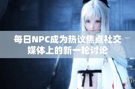 每日NPC成為熱議焦點社交媒體上的新一輪討論