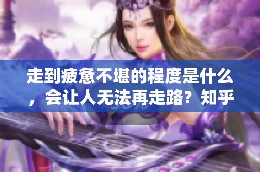 走到疲憊不堪的程度是什么，會讓人無法再走路？知乎