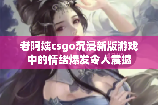 老阿姨csgo沉浸新版游戲中的情緒爆發令人震撼