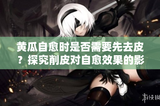 黃瓜自愈時是否需要先去皮？探究削皮對自愈效果的影響