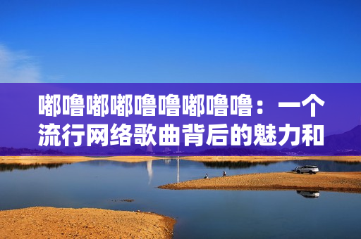 嘟嚕嘟嘟嚕嚕嘟嚕嚕：一個流行網絡歌曲背后的魅力和影響力