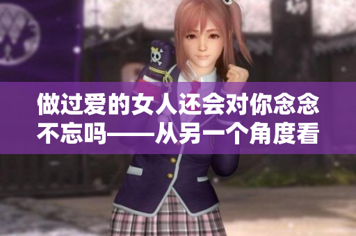 做過愛的女人還會對你念念不忘嗎——從另一個角度看待戀愛關系