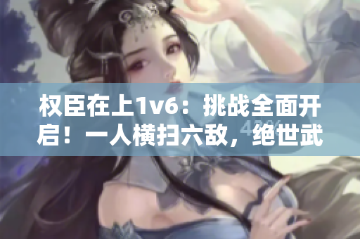 權臣在上1v6：挑戰全面開啟！一人橫掃六敵，絕世武功驚世界