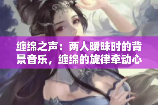 纏綿之聲：兩人曖昧時的背景音樂，纏綿的旋律牽動心弦