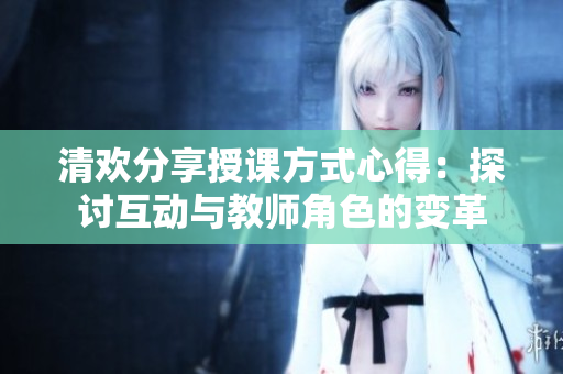 清歡分享授課方式心得：探討互動(dòng)與教師角色的變革