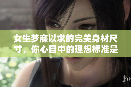 女生夢寐以求的完美身材尺寸，你心目中的理想標(biāo)準(zhǔn)是多少？