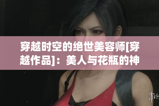 穿越時(shí)空的絕世美容師[穿越作品]：美人與花瓶的神奇之旅