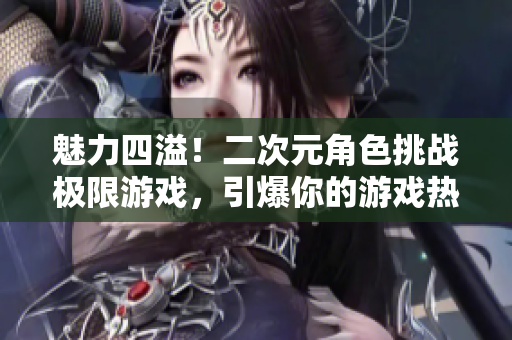 魅力四溢！二次元角色挑戰極限游戲，引爆你的游戲熱情！
