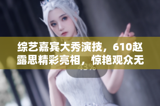 綜藝嘉賓大秀演技，610趙露思精彩亮相，驚艷觀眾無(wú)數(shù)