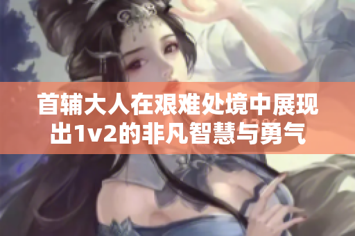 首輔大人在艱難處境中展現出1v2的非凡智慧與勇氣