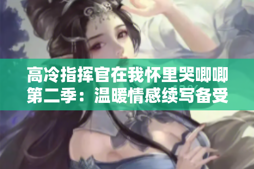 高冷指揮官在我懷里哭唧唧第二季：溫暖情感續寫備受期待
