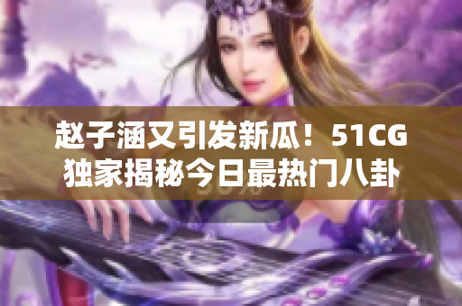 趙子涵又引發新瓜！51CG獨家揭秘今日最熱門八卦
