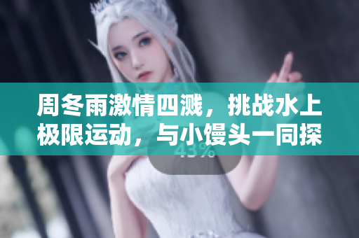 周冬雨激情四濺，挑戰水上極限運動，與小饅頭一同探索新樂趣