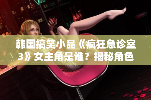 韓國搞笑小品《瘋狂急診室3》女主角是誰？揭秘角色扮演者身份