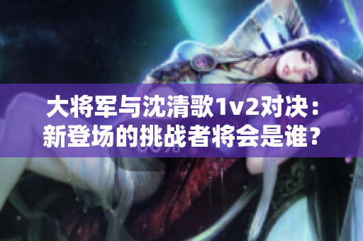 大將軍與沈清歌1v2對決：新登場的挑戰(zhàn)者將會是誰？