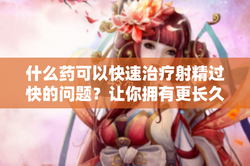 什么藥可以快速治療射精過快的問題？讓你擁有更長久的性生活！
