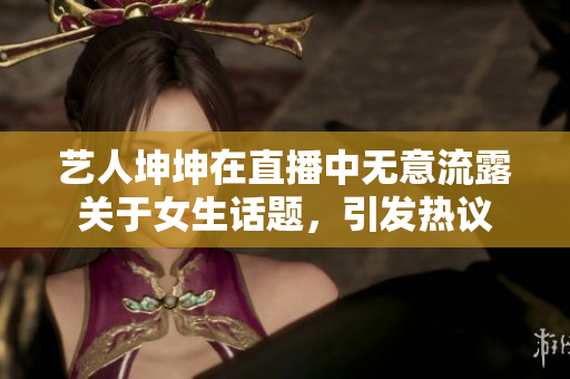 藝人坤坤在直播中無意流露關于女生話題，引發熱議