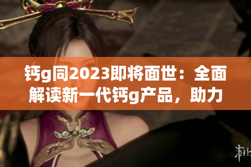 鈣g同2023即將面世：全面解讀新一代鈣g產(chǎn)品，助力健康生活