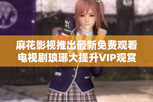 麻花影視推出最新免費觀看電視劇瑯琊大提升VIP觀賞體驗