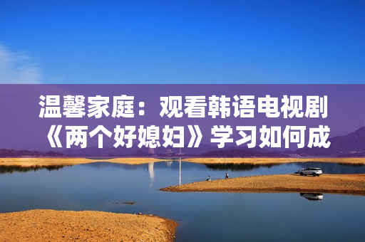 溫馨家庭：觀看韓語電視劇《兩個好媳婦》學習如何成為好的兒媳婦