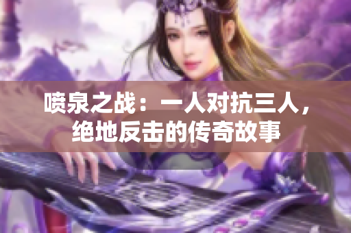 噴泉之戰：一人對抗三人，絕地反擊的傳奇故事