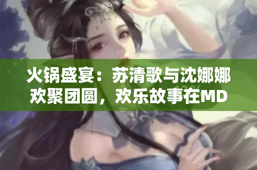 火鍋盛宴：蘇清歌與沈娜娜歡聚團圓，歡樂故事在MD0070中熱播