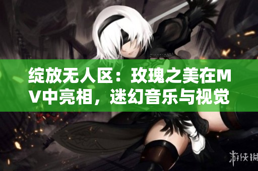 綻放無人區：玫瑰之美在MV中亮相，迷幻音樂與視覺的完美結合