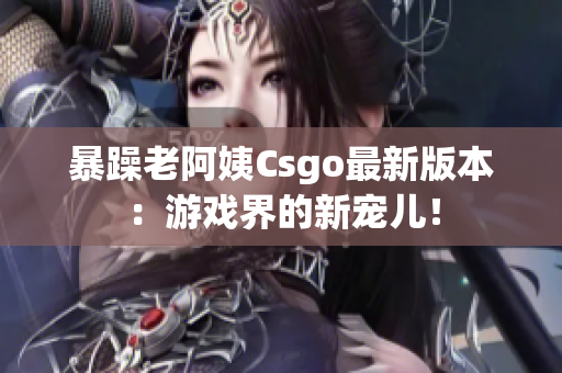 暴躁老阿姨Csgo最新版本：游戲界的新寵兒！