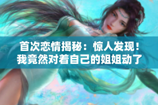 首次戀情揭秘：驚人發現！我竟然對著自己的姐姐動了心 第二部