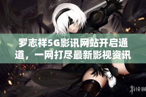 羅志祥5G影訊網站開啟通道，一網打盡最新影視資訊！