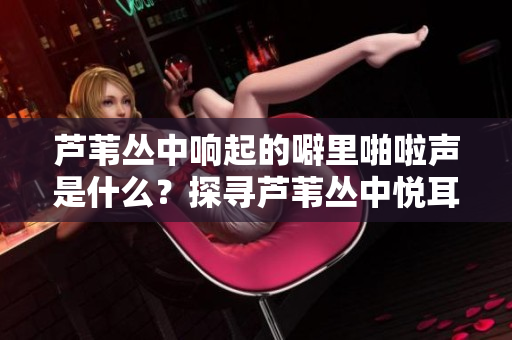 蘆葦叢中響起的噼里啪啦聲是什么？探尋蘆葦叢中悅耳聲音的來源