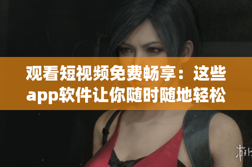 觀看短視頻免費暢享：這些app軟件讓你隨時隨地輕松欣賞最新短視頻
