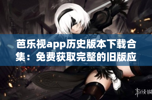 芭樂視app歷史版本下載合集：免費獲取完整的舊版應用程序