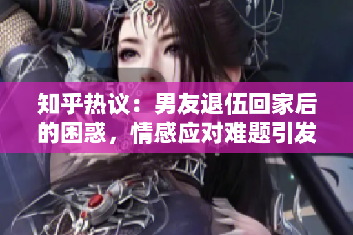 知乎熱議：男友退伍回家后的困惑，情感應對難題引發網友討論
