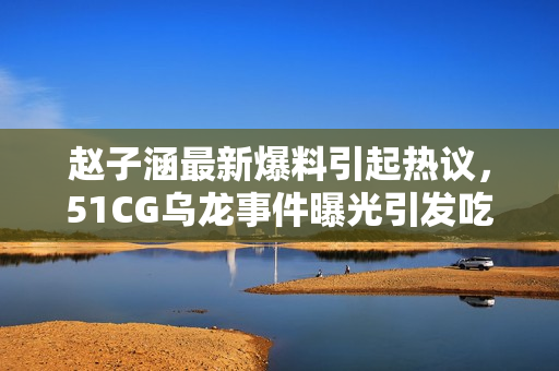 趙子涵最新爆料引起熱議，51CG烏龍事件曝光引發(fā)吃瓜人群關(guān)注