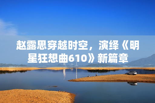趙露思穿越時(shí)空，演繹《明星狂想曲610》新篇章