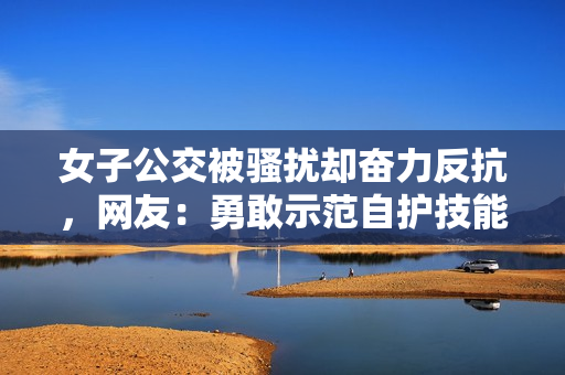 女子公交被騷擾卻奮力反抗，網友：勇敢示范自護技能
