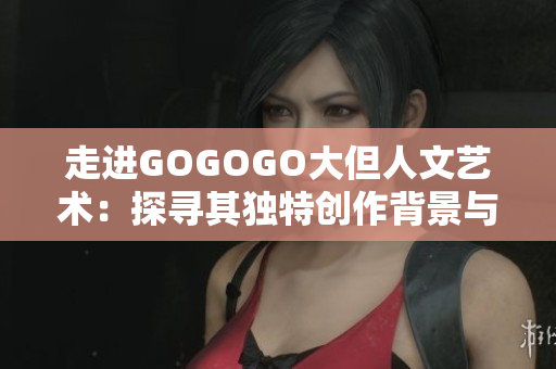 走進GOGOGO大但人文藝術：探尋其獨特創作背景與文化秘密