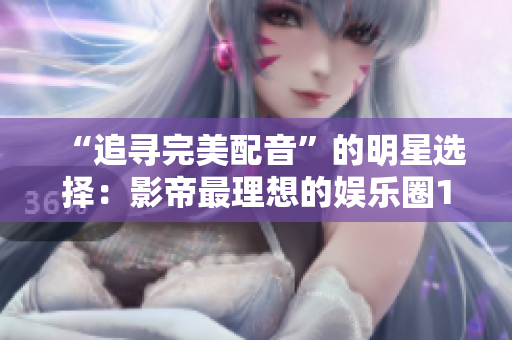 “追尋完美配音”的明星選擇：影帝最理想的娛樂圈1v1