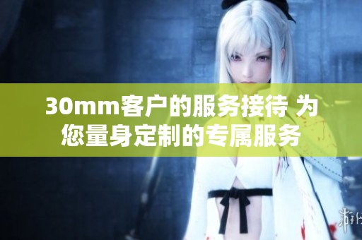 30mm客戶的服務(wù)接待 為您量身定制的專屬服務(wù)