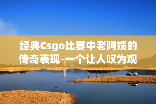 經(jīng)典Csgo比賽中老阿姨的傳奇表現(xiàn)-一個讓人嘆為觀止的精彩表現(xiàn)