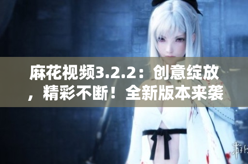 麻花視頻3.2.2：創(chuàng)意綻放，精彩不斷！全新版本來襲！