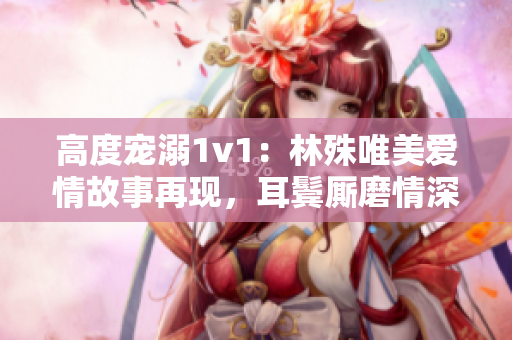 高度寵溺1v1：林殊唯美愛情故事再現(xiàn)，耳鬢廝磨情深深