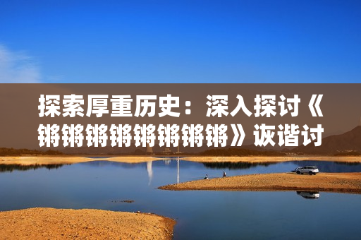 探索厚重歷史：深入探討《鏘鏘鏘鏘鏘鏘鏘鏘》詼諧討論話題 