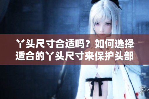 丫頭尺寸合適嗎？如何選擇適合的丫頭尺寸來(lái)保護(hù)頭部健康