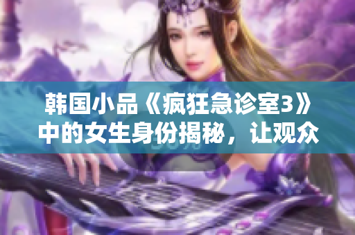 韓國小品《瘋狂急診室3》中的女生身份揭秘，讓觀眾津津樂道