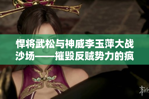 悍將武松與神威李玉萍大戰(zhàn)沙場(chǎng)——摧毀反賊勢(shì)力的瘋狂對(duì)決