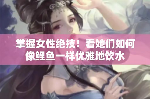 掌握女性絕技！看她們如何像鯉魚一樣優雅地飲水