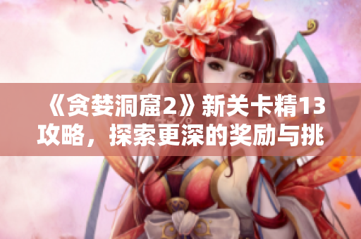 《貪婪洞窟2》新關卡精13攻略，探索更深的獎勵與挑戰(zhàn)！