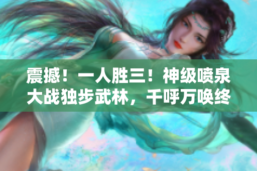 震撼！一人勝三！神級噴泉大戰獨步武林，千呼萬喚終現豪情